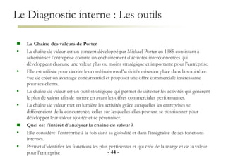 Le Diagnostic interne : Les outils
- 44 -
 La Chaine des valeurs de Porter
 La chaîne de valeur est un concept développé par Mickael Porter en 1985 consistant à
schématiser l’entreprise comme un enchaînement d’activités interconnectées qui
développent chacune une valeur plus ou moins stratégique et importante pour l’entreprise.
 Elle est utilisée pour décrire les combinaisons d’activités mises en place dans la société en
vue de créer un avantage concurrentiel et proposer une offre commerciale intéressante
pour ses clients.
 La chaîne de valeur est un outil stratégique qui permet de détecter les activités qui génèrent
le plus de valeur afin de mettre en avant les offres commerciales performantes.
 La chaîne de valeur met en lumière les activités grâce auxquelles les entreprises se
différencient de la concurrence, celles sur lesquelles elles peuvent se positionner pour
développer leur valeur ajoutée et se pérenniser.
 Quel est l'intérêt d'analyser la chaîne de valeur ?
 Elle considère l'entreprise à la fois dans sa globalité et dans l'intégralité de ses fonctions
internes.
 Permet d’identifier les fonctions les plus pertinentes et qui crée de la marge et de la valeur
pour l’entreprise
 