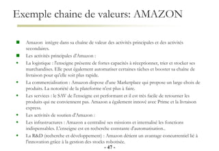 Exemple chaine de valeurs: AMAZON
- 47 -
 Amazon intègre dans sa chaîne de valeur des activités principales et des activités
secondaires.
 Les activités principales d'Amazon :
 La logistique : l'enseigne présente de fortes capacités à réceptionner, trier et stocker ses
marchandises. Elle peut également automatiser certaines tâches et booster sa chaîne de
livraison pour qu'elle soit plus rapide.
 La commercialisation : Amazon dispose d'une Marketplace qui propose un large choix de
produits. La notoriété de la plateforme n'est plus à faire.
 Les services : le SAV de l'enseigne est performant et il est très facile de retourner les
produits qui ne conviennent pas. Amazon a également innové avec Prime et la livraison
express.
 Les activités de soutien d'Amazon :
 Les infrastructures : Amazon a centralisé ses missions et internalisé les fonctions
indispensables. L'enseigne est en recherche constante d'automatisation..
 La R&D (recherche et développement) : Amazon détient un avantage concurrentiel lié à
l'innovation grâce à la gestion des stocks robotisée.
 