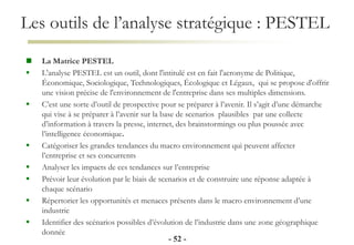 Les outils de l’analyse stratégique : PESTEL
- 52 -
 La Matrice PESTEL
 L'analyse PESTEL est un outil, dont l'intitulé est en fait l'acronyme de Politique,
Économique, Sociologique, Technologiques, Écologique et Légaux, qui se propose d'offrir
une vision précise de l'environnement de l'entreprise dans ses multiples dimensions.
 C’est une sorte d’outil de prospective pour se préparer à l’avenir. Il s’agit d’une démarche
qui vise à se préparer à l’avenir sur la base de scenarios plausibles par une collecte
d’information à travers la presse, internet, des brainstormings ou plus poussée avec
l’intelligence économique.
 Catégoriser les grandes tendances du macro environnement qui peuvent affecter
l’entreprise et ses concurrents
 Analyser les impacts de ces tendances sur l’entreprise
 Prévoir leur évolution par le biais de scenarios et de construire une réponse adaptée à
chaque scénario
 Répertorier les opportunités et menaces présents dans le macro environnement d’une
industrie
 Identifier des scénarios possibles d’évolution de l’industrie dans une zone géographique
donnée
 