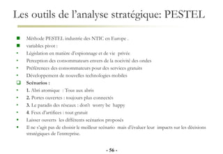 Les outils de l’analyse stratégique: PESTEL
- 56 -
 Méthode PESTEL industrie des NTIC en Europe .
 variables pivot :
• Législation en matière d’espionnage et de vie privée
• Perception des consommateurs envers de la nocivité des ondes
• Préférences des consommateurs pour des services gratuits
• Développement de nouvelles technologies mobiles
 Scénarios :
• 1. Abri atomique : Tous aux abris
• 2. Portes ouvertes : toujours plus connectés
• 3. Le paradis des réseaux : don’t worry be happy
• 4. Feux d’artifices : tout gratuit
 Laisser ouverts les différents scénarios proposés
 Il ne s’agit pas de choisir le meilleur scénario mais d’évaluer leur impacts sur les décisions
stratégiques de l’entreprise.
 