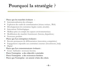 Pourquoi la stratégie ?
- 6 -
Parce que les marchés évoluent :
 Internationalisation des échanges
 Explosion des outils de communication (réseau sociaux , Web)
 Développement de contraintes légales (santé, sécurité).
 Innovations Technologiques
 Meilleur prise en compte des aspects environnementaux
 Modification des marchés fournisseurs (fusions, disparition.)
 Nouveaux produits
Parce que Les entreprises évoluent :
 Besoins permanents de différenciation (innovation, compétitive)
 Engagement à répondre aux contraintes externes (investisseurs, état)
 Digital
Parce que Les consommateurs évoluent :
 Gouts -habitudes- nouveaux besoins.
Parce l’entreprise a des objectifs à atteindre
Parce l’entreprise a des ressources limitées
Parce que l’entreprise est amené à faire des choix
 