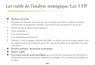 Les outils de l’analyse stratégique: Les 5 FP
- 61 -
 Barrières à la sortie
 Ensemble des obstacles rencontrés par une entreprise qui cherche à quitter un marché
n’offrant plus de perspectives rentables .Ses barrières peuvent prendre la forme de :
 Investissement de départ non récupérables
 Actifs spécifiques
 Cout de licenciement
 Cout d’assainissement d’un site
 Exemple : si une compagnie aérienne fait faillite on observe que de nouveaux capitaux vont
être apportés pour que l’entreprise poursuive son activité parce que les barrières à la sortie
sont élevées
 Pression politique : dynamisme économique
 Social, emploi
 Les avions sont des actifs spécifiques qui ne servent qu’à transporter des personnes et
marchandises par voie aérienne pas facilement recyclables, s’ils ne volent pas ils perdent de
la valeur .
 