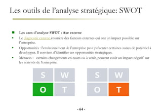 Les outils de l’analyse stratégique: SWOT
- 64 -
 Les axes d'analyse SWOT : Axe externe
 Le diagnostic externe énumère des facteurs externes qui ont un impact possible sur
l'entreprise.
 Opportunités : l'environnement de l'entreprise peut présenter certaines zones de potentiel à
développer. Il convient d'identifier ces opportunités stratégiques.
 Menaces : certains changements en cours ou à venir, peuvent avoir un impact négatif sur
les activités de l'entreprise.
 
