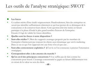 Les outils de l’analyse stratégique: SWOT
- 68 -
 Les forces
 Ce cadran mérite d'être étudié soigneusement. Paradoxalement, bien des entreprises ne
savent pas identifier suffisamment clairement ce qui leur permet de se démarquer de la
concurrence et de conserver leurs clients. Cette question doit être traitée en faisant
participer à la phase d'étude le plus grand nombre d'acteurs de l'entreprise.
Ensuite il s'agit de valider les forces identifiées.
 Quelles sont les forces à notre disposition ?
 Sont-elles réelles ? ( Bien des supposés avantages proposés par les membres de
l'entreprise n'intéressent pas toujours les clients aussi dynamique que soit le marketing.
Dans ce cas ce que l'on supposait être une force n'en est pas une .
 Sont-elles correctement exploitées ? (C'est là où l'on commence à préciser l'orientation
stratégique).
 Correspondent-elles à des attentes du marché ?
 Qu'en est-il des principaux concurrents ? il ne suffira pas de faire comme les
concurrents pour réussir. L'avantage concurrentiel se gagne en faisant différemment tout
en créant de la valeur au sens du client.
 