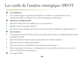 Les outils de l’analyse stratégique: SWOT
- 69 -
 Les Faiblesses
 Cette analyse gagne en pertinence lorsqu'elle est réalisée en confrontation avec la
connaissance dont on dispose des atouts des principaux compétiteurs.
 Menaces et Opportunités
 Que faut-il faire pour être meilleur que nos concurrents ?
 Quelles sont les occasions offertes ?
 Que devons-nous craindre (nouveaux entrants, innovation, législation, réglementation...) ?
 Les menaces
 C'est le point central de l'étude, le pôle qui permet de recentrer les cadrans précédents dans
la réalité du terrain.
 Quel moyen faut-il mettre en place pour repérer les menaces comme ?.
 Quels en seront les impacts potentiels ?
 Peut-on estimer les possibilités de survenance de cette menace ?
 Peut-on prévenir cette menace et anticiper pour ne pas qu'elle survienne ou en tout cas
pour en modérer les conséquences ?
 Les opportunités
 