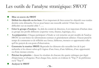 Les outils de l’analyse stratégique: SWOT
- 70 -
 Mise en œuvre du SWOT
 Définir les objectifs ou les buts : ll est important de bien cerner les objectifs sous-tendus
derrière cette démarche. Est-ce pour lancer une nouvelle activité ? Faire face à des
difficultés sur un marché cible ? …..
 Créer le groupe d’analyse: Au-delà du comité de direction, il est important d’inclure dans
ce groupe des profils différents (expertise vente, finance, logistique, etc.).
 La préparation : Chaque participant à l'étude se voit remettre un pré-modèle de l'analyse
SWOT où sont listées les informations connues et généralement admises. Chacun prend le
temps de commenter et de réfléchir aux forces, faiblesses, menaces et opportunités telles
qu'il les perçoit de son poste d'observation.
 Construire la matrice SWOT: Reprendre les éléments clés recueillis lors de la pré-
recherche et les classer selon qu’il s’agisse d’une force, d’une faiblesse, d’une opportunité
ou d’une menace externe.
 Préciser les priorités : classer les résultats de chacune des quatre rubriques par degré
d'importance et d'urgence. Pour chaque liste, mettre en évidence le "Top 3" de préférence
ou le "Top 5".
 Analyser le SWOT
 