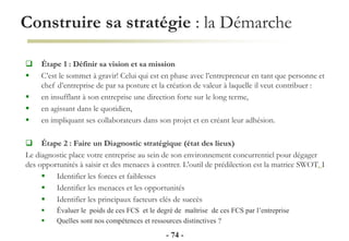 Construire sa stratégie : la Démarche
- 74 -
 Étape 1 : Définir sa vision et sa mission
 C’est le sommet à gravir! Celui qui est en phase avec l’entrepreneur en tant que personne et
chef d’entreprise de par sa posture et la création de valeur à laquelle il veut contribuer :
 en insufflant à son entreprise une direction forte sur le long terme,
 en agissant dans le quotidien,
 en impliquant ses collaborateurs dans son projet et en créant leur adhésion.
 Étape 2 : Faire un Diagnostic stratégique (état des lieux)
Le diagnostic place votre entreprise au sein de son environnement concurrentiel pour dégager
des opportunités à saisir et des menaces à contrer. L'outil de prédilection est la matrice SWOT. I
 Identifier les forces et faiblesses
 Identifier les menaces et les opportunités
 Identifier les principaux facteurs clés de succès
 Évaluer le poids de ces FCS et le degré de maîtrise de ces FCS par l’entreprise
 Quelles sont nos compétences et ressources distinctives ?
 