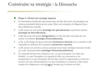 Construire sa stratégie : la Démarche
 Étape 4 : Choisir une stratégie (option)
 La formulation d’objectifs nécessitent donc de faire des choix, de privilégier une
solution potentielle plutôt qu’une autre. Dans une entreprise, le dirigeant devra
donc décider par exemple
 si elle exerce un seul métier (stratégie de spécialisation) ou plusieurs métiers
(stratégie de diversification).
 si elle fait toute elle-même (intégration) ou si elle fait faire une partie de son
activité à l’extérieur (stratégie d’externalisation).
 si elle se développe de façon autonome (croissance interne) ou au contraire si elle
s’agrandit en rachetant des entreprises (croissance externe).
 si elle exerce son activité au niveau national voire locale (stratégie nationale, locale)
ou si elle s’internationalise (stratégie d’internationalisation)
 Ces objectifs doivent être cohérents avec : ce que l’entreprise veut faire (ses
finalités) , ce que l’entreprise a la capacité de faire (ses ressources et ses
compétences), ce que l’entreprise devrait faire (saisir les opportunités et éviter les
menaces de son environnement) et ce que l’entreprise est autorisée à faire (tenir
compte des obligations et des pressions sociales qui s’exercent sur elle).
- 76 -
 