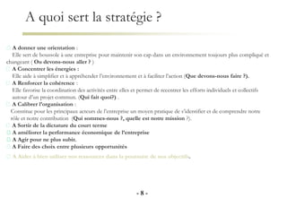 A quoi sert la stratégie ?
- 8 -
A donner une orientation :
Elle sert de boussole à une entreprise pour maintenir son cap dans un environnement toujours plus compliqué et
changeant ( Ou devons-nous aller ? )
A Concentrer les énergies :
Elle aide à simplifier et à appréhender l’environnement et à faciliter l’action (Que devons-nous faire ?).
A Renforcer la cohérence :
Elle favorise la coordination des activités entre elles et permet de recentrer les efforts individuels et collectifs
autour d’un projet commun. (Qui fait quoi?) .
A Calibrer l’organisation :
Constitue pour les principaux acteurs de l’entreprise un moyen pratique de s’identifier et de comprendre notre
rôle et notre contribution (Qui sommes-nous ?, quelle est notre mission ?).
A Sortir de la dictature du court terme
A améliorer la performance économique de l’entreprise
A Agir pour ne plus subir.
A Faire des choix entre plusieurs opportunités
A Aider à bien utiliser nos ressources dans la poursuite de nos objectifs.
 