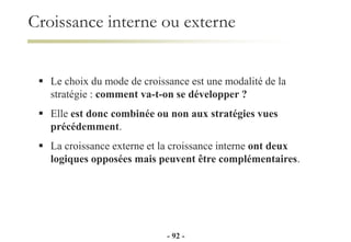  Le choix du mode de croissance est une modalité de la
stratégie : comment va-t-on se développer ?
 Elle est donc combinée ou non aux stratégies vues
précédemment.
 La croissance externe et la croissance interne ont deux
logiques opposées mais peuvent être complémentaires.
Croissance interne ou externe
- 92 -
 