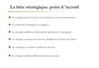 La bête stratégique: point d ’accord
 La stratégie porte à la fois sur l ’entreprise et son environnement
 La nature de la stratégie est complexe
 La stratégie rejaillit sur la prospérité générale de l ’entreprise
 La stratégie concerne à la fois des problèmes de fond et de forme
 Les stratégies se situent à différents niveaux
 La stratégie englobe différents modes de pensée
 