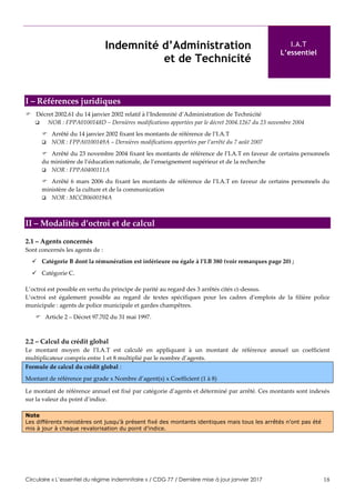 Circulaire « L’essentiel du régime indemnitaire » / CDG 77 / Dernière mise à jour janvier 2017 18
Indemnité d’Administration
et de Technicité
I.A.T
L’essentiel
I – Références juridiques
 Décret 2002.61 du 14 janvier 2002 relatif à l’Indemnité d’Administration de Technicité
 NOR : FPPA0100148D – Dernières modifications apportées par le décret 2004.1267 du 23 novembre 2004
 Arrêté du 14 janvier 2002 fixant les montants de référence de l’I.A.T
 NOR : FPPA0100149A – Dernières modifications apportées par l’arrêté du 7 août 2007
 Arrêté du 23 novembre 2004 fixant les montants de référence de l’I.A.T en faveur de certains personnels
du ministère de l’éducation nationale, de l’enseignement supérieur et de la recherche
 NOR : FPPA0400111A
 Arrêté 6 mars 2006 du fixant les montants de référence de l’I.A.T en faveur de certains personnels du
ministère de la culture et de la communication
 NOR : MCCB0600194A
II – Modalités d’octroi et de calcul
2.1 – Agents concernés
Sont concernés les agents de :
 Catégorie B dont la rémunération est inférieure ou égale à l’I.B 380 (voir remarques page 20) ;
 Catégorie C.
L’octroi est possible en vertu du principe de parité au regard des 3 arrêtés cités ci-dessus.
L’octroi est également possible au regard de textes spécifiques pour les cadres d’emplois de la filière police
municipale : agents de police municipale et gardes champêtres.
 Article 2 – Décret 97.702 du 31 mai 1997.
2.2 – Calcul du crédit global
Le montant moyen de l’I.A.T est calculé en appliquant à un montant de référence annuel un coefficient
multiplicateur compris entre 1 et 8 multiplié par le nombre d’agents.
Formule de calcul du crédit global :
Montant de référence par grade x Nombre d’agent(s) x Coefficient (1 à 8)
Le montant de référence annuel est fixé par catégorie d’agents et déterminé par arrêté. Ces montants sont indexés
sur la valeur du point d’indice.
Note
Les différents ministères ont jusqu’à présent fixé des montants identiques mais tous les arrêtés n’ont pas été
mis à jour à chaque revalorisation du point d’indice.
 