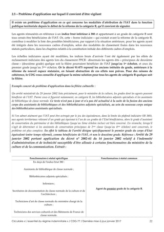 Circulaire « L’essentiel du régime indemnitaire » / CDG 77 / Dernière mise à jour janvier 2017 22
2.5 – Problème d’application sur lequel il convient d’être vigilant
Il existe un problème d’application en ce qui concerne les modalités d’attribution de l’IAT dans la fonction
publique territoriale depuis le début de la réforme de la catégorie B, qu’il convient de signaler.
Les agents rémunérés en référence à un indice brut inférieur à 380 et appartenant à un grade de catégorie B sont
tous censés être bénéficiaires de l’IAT. Or, cette « borne indiciaire » qui existait avant la réforme de la catégorie B,
contribue à modifier la liste des possibles bénéficiaires, par rapport à la situation antérieure, pour les agents ayant
été intégrés dans les nouveaux cadres d’emplois, selon des modalités de classement fixées dans les nouveaux
statuts particuliers, dans les chapitres relatifs à la constitution initiale des différents cadres d’emplois.
Les échelles indiciaires ayant été modifiées, les indices bruts d’arrivée l’ont été également par les effets de
reclassement indiciaire des agents lors du classement PPCR : désormais les agents dits « principaux de deuxième
classe » (deuxième grade) quelque soit la filière pourraient bénéficier de l’IAT jusqu’au 1er échelon, et ceux du
premier grade jusqu’au 3ème échelon. Or le décret 91-875 reprend les anciens intitulés de grade, antérieurs à la
réforme du nouvel espace statutaire, en faisant abstraction de ces effets non prévus. Pour des raisons de
cohérence, le CDG vous conseille d’appliquer la même solution pour tous les agents de catégorie B quelque soit
la filière.
Exemple concret de problème d’application dans la filière culturelle :
Un arrêté ministériel du 29 janvier 2002 liste précisément, pour le ministère de la culture, les grades dont les agents peuvent
bénéficier de l'IAT. Parmi ceux-ci figurent notamment, en catégorie B, les bibliothécaires adjoints spécialisés et les assistants
de bibliothèque de classe normale. Ce texte n’est pas à jour et n’a pas été actualisé à la suite de la fusion des anciens
corps des assistants de bibliothèques et des bibliothécaires adjoints spécialisés, au sein du nouveau corps unique
des bibliothécaires assistants spécialisés.
Si l’on admet aisément que l’IAT peut être octroyée par le jeu des équivalences, dans la limite du plafond indiciaire (IB 380),
aux agents territoriaux relevant d'un grade qui équivaut à l'un de ces grades de l'Etat bénéficiaires, alors le grade d'assistant
de conservation du patrimoine et des bibliothèques (jusqu'au 5ème échelon inclus) est bien concerné. En revanche, lorsqu’il
s’agit de déterminer si les assistants de conservation principaux de 2ème classe (jusqu’au 4ème échelon) sont concernés, le
problème est plus complexe. En effet le tableau de l’arrêté désigne spécifiquement le premier grade du corps d’Etat
équivalent (entre temps réformé), comme bénéficiaire de l’IAT, et non le deuxième grade. Référence : Arrêté du 29
janvier 2002 portant application du décret n° 2002-61 du 14 janvier 2002 relatif à l'indemnité
d'administration et de technicité susceptible d'être allouée à certains fonctionnaires du ministère de la
culture et de la communication. Extrait :
Fonctionnaires à statut spécifique Fonctionnaires à statut commun
En deçà de l'indice brut 380 :
Assistants de bibliothèque de classe normale ;
Bibliothécaires adjoints spécialisés ;
Infirmiers ;
Secrétaires de documentation de classe normale de la culture et de
l'architecture ;
Techniciens d'art de classe normale du ministère chargé de la
culture ;
Techniciens des services culturels et des Bâtiments de France de
classe normale.
Agent du premier grade de la catégorie B.
 