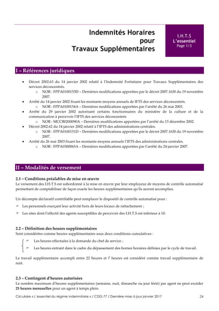 Circulaire « L’essentiel du régime indemnitaire » / CDG 77 / Dernière mise à jour janvier 2017 24
Indemnités Horaires
pour
Travaux Supplémentaires
I.H.T.S
L’essentiel
Page 1/3
I – Références juridiques
 Décret 2002.63 du 14 janvier 2002 relatif à l’Indemnité Forfaitaire pour Travaux Supplémentaires des
services déconcentrés.
o NOR : FPPA0100153D – Dernières modifications apportées par le décret 2007.1630 du 19 novembre
2007.
 Arrêté du 14 janvier 2002 fixant les montants moyens annuels de IFTS des services déconcentrés.
o NOR : FPPA0100154A – Dernières modifications apportées par l’arrêté du 26 mai 2003.
 Arrêté du 29 janvier 2002 autorisant certains fonctionnaires du ministère de la culture et de la
communication à percevoir l’IFTS des services déconcentrés
o NOR : MCCB0200090A – Dernières modifications apportées par l’arrêté du 13 décembre 2002.
 Décret 2002.62 du 14 janvier 2002 relatif à l’IFTS des administrations centrales.
o NOR : FPPA0100151D – Dernières modifications apportées par le décret 2007.1630 du 19 novembre
2007.
 Arrêté du 26 mai 2003 fixant les montants moyens annuels l’IFTS des administrations centrales.
o NOR : FPPA0300065A – Dernières modifications apportées par l’arrêté du 24 janvier 2007.
II – Modalités de versement
2.1 – Conditions préalables de mise en œuvre
Le versement des I.H.T.S est subordonné à la mise en œuvre par leur employeur de moyens de contrôle automatisé
permettant de comptabiliser de façon exacte les heures supplémentaires qu'ils auront accomplies.
Un décompte déclaratif contrôlable peut remplacer le dispositif de contrôle automatisé pour :
 Les personnels exerçant leur activité hors de leurs locaux de rattachement ;
 Les sites dont l’effectif des agents susceptibles de percevoir des I.H.T.S est inférieur à 10.
2.2 – Définition des heures supplémentaires
Sont considérées comme heures supplémentaires sous deux conditions cumulatives :
 Les heures effectuées à la demande du chef de service ;
 Les heures entrant dans le cadre du dépassement des bornes horaires définies par le cycle de travail.
Le travail supplémentaire accompli entre 22 heures et 7 heures est considéré comme travail supplémentaire de
nuit.
2.3 – Contingent d’heures autorisées
Le nombre maximum d’heures supplémentaires (semaine, nuit, dimanche ou jour férié) par agent ne peut excéder
25 heures mensuelles pour un agent à temps plein.
 
