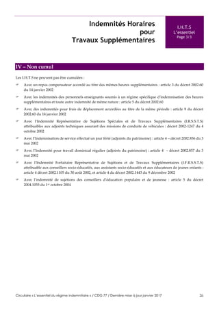Circulaire « L’essentiel du régime indemnitaire » / CDG 77 / Dernière mise à jour janvier 2017 26
Indemnités Horaires
pour
Travaux Supplémentaires
I.H.T.S
L’essentiel
Page 3/3
IV – Non cumul
Les I.H.T.S ne peuvent pas être cumulées :
 Avec un repos compensateur accordé au titre des mêmes heures supplémentaires : article 3 du décret 2002.60
du 14 janvier 2002
 Avec les indemnités des personnels enseignants soumis à un régime spécifique d’indemnisation des heures
supplémentaires et toute autre indemnité de même nature : article 5 du décret 2002.60
 Avec des indemnités pour frais de déplacement accordées au titre de la même période : article 9 du décret
2002.60 du 14 janvier 2002
 Avec l’Indemnité Représentative de Sujétions Spéciales et de Travaux Supplémentaires (I.R.S.S.T.S)
attribuables aux adjoints techniques assurant des missions de conduite de véhicules : décret 2002-1247 du 4
octobre 2002
 Avec l’Indemnisation de service effectué un jour férié (adjoints du patrimoine) : article 4 – décret 2002.856 du 3
mai 2002
 Avec l’Indemnité pour travail dominical régulier (adjoints du patrimoine) : article 4 – décret 2002.857 du 3
mai 2002
 Avec l’Indemnité Forfaitaire Représentative de Sujétions et de Travaux Supplémentaires (I.F.R.S.S.T.S)
attribuable aux conseillers socio-éducatifs, aux assistants socio-éducatifs et aux éducateurs de jeunes enfants :
article 4 décret 2002.1105 du 30 août 2002, et article 4 du décret 2002.1443 du 9 décembre 2002
 Avec l’indemnité de sujétions des conseillers d’éducation populaire et de jeunesse : article 5 du décret
2004.1055 du 1er octobre 2004
 