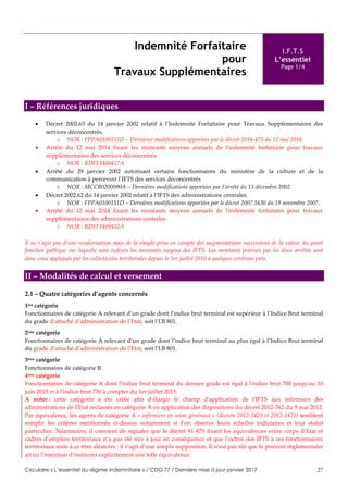 Circulaire « L’essentiel du régime indemnitaire » / CDG 77 / Dernière mise à jour janvier 2017 27
Indemnité Forfaitaire
pour
Travaux Supplémentaires
I.F.T.S
L’essentiel
Page 1/4
I – Références juridiques
 Décret 2002.63 du 14 janvier 2002 relatif à l’Indemnité Forfaitaire pour Travaux Supplémentaires des
services déconcentrés.
o NOR : FPPA0100153D – Dernières modifications apportées par le décret 2014-475 du 12 mai 2014.
 Arrêté du 12 mai 2014 fixant les montants moyens annuels de l'indemnité forfaitaire pour travaux
supplémentaires des services déconcentrés
o NOR : RDFF1400417A
 Arrêté du 29 janvier 2002 autorisant certains fonctionnaires du ministère de la culture et de la
communication à percevoir l’IFTS des services déconcentrés
o NOR : MCCB0200090A – Dernières modifications apportées par l’arrêté du 13 décembre 2002.
 Décret 2002.62 du 14 janvier 2002 relatif à l’IFTS des administrations centrales.
o NOR : FPPA0100151D – Dernières modifications apportées par le décret 2007.1630 du 19 novembre 2007.
 Arrêté du 12 mai 2014 fixant les montants moyens annuels de l'indemnité forfaitaire pour travaux
supplémentaires des administrations centrales.
o NOR : RDFF1400412A
Il ne s’agit pas d’une revalorisation mais de la simple prise en compte des augmentations successives de la valeur du point
fonction publique sur laquelle sont indexés les montants moyens des IFTS. Les montants précisés par les deux arrêtés sont
donc ceux appliqués par les collectivités territoriales depuis le 1er juillet 2010 à quelques centimes près.
II – Modalités de calcul et versement
2.1 – Quatre catégories d’agents concernés
1ère catégorie
Fonctionnaires de catégorie A relevant d’un grade dont l’indice brut terminal est supérieur à l’Indice Brut terminal
du grade d’attaché d’administration de l’Etat, soit l’I.B 801.
2ème catégorie
Fonctionnaires de catégorie A relevant d’un grade dont l’indice brut terminal au plus égal à l’Indice Brut terminal
du grade d’attaché d’administration de l’Etat, soit l’I.B 801.
3ème catégorie
Fonctionnaires de catégorie B.
4ème catégorie
Fonctionnaires de catégorie A dont l'indice brut terminal du dernier grade est égal à l'indice brut 700 jusqu'au 30
juin 2015 et à l'indice brut 730 à compter du 1er juillet 2015.
A noter : cette catégorie a été créée afin d’élargir le champ d'application de l'IFTS aux infirmiers des
administrations de l'Etat reclassés en catégorie A en application des dispositions du décret 2012-762 du 9 mai 2012.
Par équivalence, les agents de catégorie A « infirmiers en soins généraux » (décrets 2012-1420 et 2012-1421) semblent
remplir les critères mentionnés ci-dessus notamment si l’on observe leurs échelles indiciaires et leur statut
particulier. Néanmoins, il convient de signaler que le décret 91-875 fixant les équivalences entre corps d’Etat et
cadres d’emplois territoriaux n’a pas été mis à jour en conséquence et que l’octroi des IFTS à ces fonctionnaires
territoriaux reste à ce titre aléatoire : il s’agit d’une simple supposition. Il n’est pas sûr que le pouvoir réglementaire
ait eu l’intention d’instaurer explicitement une telle équivalence.
 