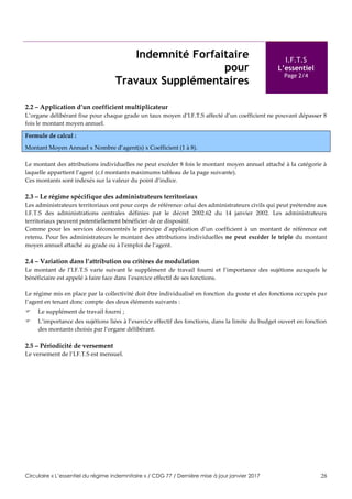 Circulaire « L’essentiel du régime indemnitaire » / CDG 77 / Dernière mise à jour janvier 2017 28
Indemnité Forfaitaire
pour
Travaux Supplémentaires
I.F.T.S
L’essentiel
Page 2/4
2.2 – Application d’un coefficient multiplicateur
L’organe délibérant fixe pour chaque grade un taux moyen d’I.F.T.S affecté d’un coefficient ne pouvant dépasser 8
fois le montant moyen annuel.
Formule de calcul :
Montant Moyen Annuel x Nombre d’agent(s) x Coefficient (1 à 8).
Le montant des attributions individuelles ne peut excéder 8 fois le montant moyen annuel attaché à la catégorie à
laquelle appartient l’agent (c.f montants maximums tableau de la page suivante).
Ces montants sont indexés sur la valeur du point d’indice.
2.3 – Le régime spécifique des administrateurs territoriaux
Les administrateurs territoriaux ont pour corps de référence celui des administrateurs civils qui peut prétendre aux
I.F.T.S des administrations centrales définies par le décret 2002.62 du 14 janvier 2002. Les administrateurs
territoriaux peuvent potentiellement bénéficier de ce dispositif.
Comme pour les services déconcentrés le principe d’application d’un coefficient à un montant de référence est
retenu. Pour les administrateurs le montant des attributions individuelles ne peut excéder le triple du montant
moyen annuel attaché au grade ou à l’emploi de l’agent.
2.4 – Variation dans l’attribution ou critères de modulation
Le montant de l’I.F.T.S varie suivant le supplément de travail fourni et l’importance des sujétions auxquels le
bénéficiaire est appelé à faire face dans l’exercice effectif de ses fonctions.
Le régime mis en place par la collectivité doit être individualisé en fonction du poste et des fonctions occupés par
l’agent en tenant donc compte des deux éléments suivants :
 Le supplément de travail fourni ;
 L’importance des sujétions liées à l’exercice effectif des fonctions, dans la limite du budget ouvert en fonction
des montants choisis par l’organe délibérant.
2.5 – Périodicité de versement
Le versement de l’I.F.T.S est mensuel.
 