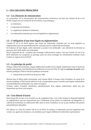 Circulaire « L’essentiel du régime indemnitaire » / CDG 77 / Dernière mise à jour janvier 2017 3
I – LES GRANDS PRINCIPES
1.1 – Les éléments de rémunération
La composition de la rémunération des fonctionnaires territoriaux est fixée par l’article 20 de la loi
83.634, auquel renvoie l’article 87 de la loi 84.53, et qui distingue :
 Le traitement ;
 L’indemnité de résidence ;
 Le supplément familial de traitement ;
 Les indemnités instituées par un texte législatif ou réglementaire.
1.2 – L’obligation d’une base légale ou réglementaire
L’article 87 de la loi 84.53 impose que seules les indemnités instituées par un texte législatif ou
réglementaire peuvent potentiellement être octroyées par les collectivités territoriales.
En l’absence de base légale, nulle indemnité ou prime n’est attribuable : une collectivité territoriale ne
peut pas créer d’elle même une indemnité.
Seul le dispositif dit de « maintien des avantages collectivement acquis » fixé par l’article 111 de la loi
84.53 détermine les exceptions au principe, pour les seuls avantages de rémunération institués avant
l’entrée en vigueur de la loi 84.53.
1.3 – Le principe de parité
Chaque collectivité territoriale, chaque établissement public fixe le régime indemnitaire dans la limite du
régime indemnitaire dont bénéficient les différents services de l’Etat. Il s’agit du principe de parité entre
fonction publique d’Etat et fonction publique territoriale.
 Article 88 de la loi 84.53 du 26 janvier 1984.
Hormis pour la filière police municipale, pour chaque filière et chaque cadre d’emplois, un corps de la
fonction publique d’Etat sert de référence et de correspondance pour connaître quel régime indemnitaire
est potentiellement attribuable à ces cadres d’emplois.
Certains cadres d’emplois bénéficient subsidiairement d’un régime indemnitaire défini par des
dispositions qui leurs sont propres.
1.4 – Une liberté d’octroi
Sauf lorsqu’elle est face à un éventuel cas de compétence liée, c’est à dire lorsque le dispositif législatif
ou réglementaire prévoit expressément que l’attribution d’une prime ou indemnité est obligatoire, la
collectivité territoriale est entièrement libre dans le choix d’attribuer ou de ne pas attribuer des primes
potentiellement allouables.
Par ailleurs en vertu de l’article 136 de la loi 84.53, les primes et indemnités peuvent également être
versées aux agents non titulaires, à la condition que l’organe délibérant le détermine expressément.
 
