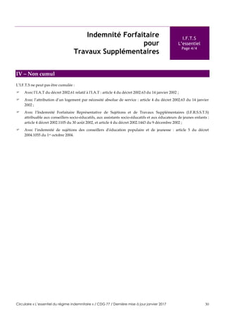 Circulaire « L’essentiel du régime indemnitaire » / CDG 77 / Dernière mise à jour janvier 2017 30
Indemnité Forfaitaire
pour
Travaux Supplémentaires
I.F.T.S
L’essentiel
Page 4/4
IV – Non cumul
L’I.F.T.S ne peut pas être cumulée :
 Avec l’I.A.T du décret 2002.61 relatif à l'I.A.T : article 4 du décret 2002.63 du 14 janvier 2002 ;
 Avec l’attribution d’un logement par nécessité absolue de service : article 4 du décret 2002.63 du 14 janvier
2002 ;
 Avec l’Indemnité Forfaitaire Représentative de Sujétions et de Travaux Supplémentaires (I.F.R.S.S.T.S)
attribuable aux conseillers socio-éducatifs, aux assistants socio-éducatifs et aux éducateurs de jeunes enfants :
article 4 décret 2002.1105 du 30 août 2002, et article 4 du décret 2002.1443 du 9 décembre 2002 ;
 Avec l’indemnité de sujétions des conseillers d’éducation populaire et de jeunesse : article 5 du décret
2004.1055 du 1er octobre 2004.
 