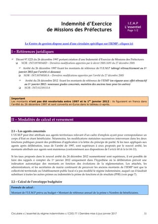 Circulaire « L’essentiel du régime indemnitaire » / CDG 77 / Dernière mise à jour janvier 2017 31
Indemnité d’Exercice
de Missions des Préfectures
I.E.M.P
L’essentiel
Page 1/2
Le Centre de gestion dispose aussi d’une circulaire spécifique sur l’IEMP : cliquez ici
I – Références juridiques
 Décret 97.1223 du 26 décembre 1997 portant création d’une Indemnité d’Exercice de Missions des Préfectures
 NOR : INTA9700348D – Dernières modifications apportées par le décret 2005.1691 du 27 décembre 2005
 Arrêté du 26 décembre 1997 fixant les montants de référence de l‘I.E.M.P (abrogé rétroactivement au 1er
janvier 2012 par l’arrêté ci-dessous)
 NOR : INTA9700581A – Dernières modifications apportées par l’arrêté du 27 décembre 2005
 Arrêté du 24 décembre 2012 fixant les montants de référence de l'IEMP (en vigueur avec effet rétroactif
au 1er janvier 2012 : nouveaux grades concernés, maintien des anciens taux pour les autres)
 NOR : INTA1239113A
Important
Les montants n’ont pas été revalorisés entre 1997 et le 1er
janvier 2012 : ils figuraient en francs dans
l’arrêté du 26 décembre 1997 et sont convertis en €uros dans le tableau ci-après.
II – Modalités de calcul et versement
2.1 – Les agents concernés
L’I.E.M.P peut être attribuée aux agents territoriaux relevant d’un cadre d'emplois ayant pour correspondance un
corps d’Etat en étant bénéficiaire. Néanmoins, les modifications statutaires successives intervenues dans les deux
fonctions publiques posent des problèmes d’application à la lettre du principe de parité. Si les taux appliqués aux
agents après délibération, issus de l’arrêté de 1997, sont supérieurs à ceux proposés par le nouvel arrêté, les
montants attribués aux agents sont maintenus (conformément aux dispositions de l’article 88 de la loi 84-53).
Si les taux proposés dans le nouvel arrêté du 24 décembre 2012 susmentionné sont supérieurs, il est possible de
faire des rappels à compter du 1er janvier 2012 uniquement dans l’hypothèse où la délibération prévoit une
indexation automatique des montants en fonction des évolutions de la réglementation. Les attachés, les
administrateurs, et les secrétaires de mairie continuent de percevoir les anciens montants de l’IEMP tant que la
collectivité territoriale ou l’établissement public local n’a pas modifié le régime indemnitaire, auquel cas il faudrait
substituer à toutes les autres primes ou indemnités la prime de fonctions et de résultats (PFR) (voir page 7).
2.2 – Calcul de l’enveloppe budgétaire
Formule de calcul :
Montant de l’I.E.M.P prévu au budget = Montant de référence annuel de la prime x Nombre de bénéficiaires.
 