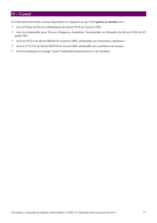 Circulaire « L’essentiel du régime indemnitaire » / CDG 77 / Dernière mise à jour janvier 2017 37
IV – Cumul
En l’état actuel des textes, aucune disposition ne s’oppose à ce que l’I.S.S puisse se cumuler avec :
 Avec la Prime de Service et Rendement du décret 72.18 du 5 janvier 1972 ;
 Avec les Indemnités pour Travaux Dangereux Insalubres, Incommodes ou Salissants du décret 67.624 du 23
juillet 1967 ;
 Avec les I.H.T.S du décret 2002.60 du 14 janvier 2002, attribuables aux techniciens supérieurs ;
 Avec la P.T.E.T.E du décret 2002.534 du 16 avril 2002, attribuable aux contrôleurs de travaux ;
 Voir les remarques de la page 7 pour l’indemnité de performance et de fonctions.
 