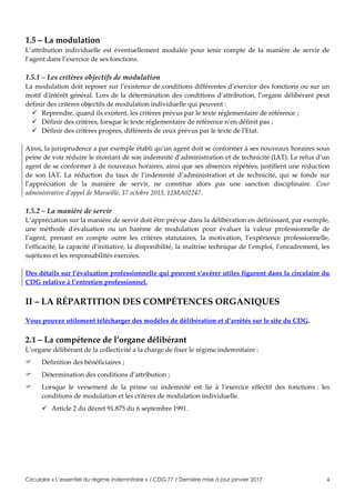 Circulaire « L’essentiel du régime indemnitaire » / CDG 77 / Dernière mise à jour janvier 2017 4
1.5 – La modulation
L’attribution individuelle est éventuellement modulée pour tenir compte de la manière de servir de
l’agent dans l’exercice de ses fonctions.
1.5.1 – Les critères objectifs de modulation
La modulation doit reposer sur l’existence de conditions différentes d’exercice des fonctions ou sur un
motif d'intérêt général. Lors de la détermination des conditions d’attribution, l’organe délibérant peut
définir des critères objectifs de modulation individuelle qui peuvent :
 Reprendre, quand ils existent, les critères prévus par le texte réglementaire de référence ;
 Définir des critères, lorsque le texte réglementaire de référence n’en définit pas ;
 Définir des critères propres, différents de ceux prévus par le texte de l'Etat.
Ainsi, la jurisprudence a par exemple établi qu’un agent doit se conformer à ses nouveaux horaires sous
peine de voir réduire le montant de son indemnité d’administration et de technicité (IAT). Le refus d’un
agent de se conformer à de nouveaux horaires, ainsi que ses absences répétées, justifient une réduction
de son IAT. La réduction du taux de l’indemnité d’administration et de technicité, qui se fonde sur
l’appréciation de la manière de servir, ne constitue alors pas une sanction disciplinaire. Cour
administrative d’appel de Marseille, 17 octobre 2013, 12MA02247.
1.5.2 – La manière de servir
L’appréciation sur la manière de servir doit être prévue dans la délibération en définissant, par exemple,
une méthode d'évaluation ou un barème de modulation pour évaluer la valeur professionnelle de
l’agent, prenant en compte outre les critères statutaires, la motivation, l’expérience professionnelle,
l’efficacité, la capacité d’initiative, la disponibilité, la maîtrise technique de l’emploi, l’encadrement, les
sujétions et les responsabilités exercées.
Des détails sur l’évaluation professionnelle qui peuvent s’avérer utiles figurent dans la circulaire du
CDG relative à l’entretien professionnel.
II – LA RÉPARTITION DES COMPÉTENCES ORGANIQUES
Vous pouvez utilement télécharger des modèles de délibération et d’arrêtés sur le site du CDG.
2.1 – La compétence de l’organe délibérant
L’organe délibérant de la collectivité a la charge de fixer le régime indemnitaire :
 Définition des bénéficiaires ;
 Détermination des conditions d’attribution ;
 Lorsque le versement de la prime ou indemnité est lié à l’exercice effectif des fonctions : les
conditions de modulation et les critères de modulation individuelle.
 Article 2 du décret 91.875 du 6 septembre 1991.
 