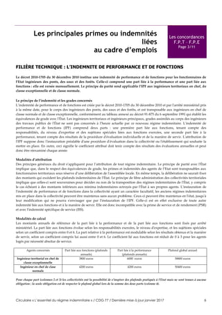 Circulaire « L’essentiel du régime indemnitaire » / CDG 77 / Dernière mise à jour janvier 2017 8
Les principales primes ou indemnités
liées
au cadre d’emplois
Les concordances
F.P.T – F.P.E
Page 3/11
FILIÈRE TECHNIQUE : L’INDEMNITE DE PERFORMANCE ET DE FONCTIONS
Le décret 2010-1705 du 30 décembre 2010 institue une indemnité de performance et de fonctions pour les fonctionnaires de
l’Etat ingénieurs des ponts, des eaux et des forêts. Celle-ci comprend une part liée à la performance et une part liée aux
fonctions : elle est versée mensuellement. Le principe de parité rend applicable l’IPF aux ingénieurs territoriaux en chef, de
classe exceptionnelle et de classe normale.
Le principe de l’indemnité et les grades concernés
L’indemnité de performance et de fonctions est créée par le décret 2010-1705 du 30 décembre 2010 et par l'arrêté ministériel pris
à la même date, pour le corps des ingénieurs des ponts, des eaux et des forêts, et est transposable aux ingénieurs en chef de
classe normale et de classe exceptionnelle, conformément au tableau annexé au décret 91-875 du 6 septembre 1991 qui établit les
équivalences de grade avec l'État. Les ingénieurs territoriaux et ingénieurs principaux, grades assimilés au corps des ingénieurs
des travaux publics de l'État ne sont pas concernés à l’heure actuelle par ce nouveau régime indemnitaire. L'indemnité de
performance et de fonctions (IPF) comprend deux parts : une première part liée aux fonctions, tenant compte des
responsabilités, du niveau d'expertise et des sujétions spéciales liées aux fonctions exercées, une seconde part liée à la
performance, tenant compte des résultats de la procédure d'évaluation individuelle et de la manière de servir. L'attribution de
l'IPF suppose donc l'instauration préalable d'une procédure d'évaluation dans la collectivité ou l'établissement qui souhaite la
mettre en place. En outre, ceci signifie le coefficient attribué doit tenir compte des résultats des évaluations annuelles et peut
donc être réexaminé chaque année.
Modalités d’attribution
Des principes généraux du droit s’appliquent pour l’attribution de tout régime indemnitaire. Le principe de parité avec l'État
implique que, dans le respect des équivalences de grade, les primes et indemnités des agents de l’Etat sont transposables aux
fonctionnaires territoriaux sous réserve d’une délibération de l'assemblée locale. En même temps, la délibération ne saurait fixer
des montants qui excèdent les plafonds indemnitaires de l'État. Le principe de libre administration des collectivités territoriales
implique que celles-ci sont souveraines pour décider ou non de la transposition des régimes indemnitaires de l'État, y compris
le cas échéant à des montants inférieurs aux minima indemnitaires octroyés par l'État à ses propres agents. L'instauration de
l'indemnité de performance et de fonctions dans la collectivité ayant un caractère facultatif, les anciens régimes indemnitaires
mis en place dans la collectivité peuvent être maintenus sans aucun problème. Ceux-ci peuvent être maintenus en l'état, jusqu'à
leur modification qui ne pourra s'envisager que par l'instauration de l'IPF. Celle-ci est en effet exclusive de toute autre
indemnité liée aux fonctions et à la manière de servir. Elle est donc incompatible avec la prime de service et de rendement (PSR)
et avec l'indemnité spécifique de service (ISS).
Modalités de calcul
Les montants annuels de référence de la part liée à la performance et de la part liée aux fonctions sont fixés par arrêté
ministériel. La part liée aux fonctions évolue selon les responsabilités exercées, le niveau d'expertise, et les sujétions spéciales
selon un coefficient compris entre 0 et 6. La part relative à la performance est modulable selon les résultats obtenus et la manière
de servir, selon un coefficient compris lui aussi entre 0 et 6. Le coefficient lié aux fonctions est réduit de 0 à 3 pour les agents
logés par nécessité absolue de service.
Agents concernés Part liée aux fonctions (plafonds
annuels)
Part liée à la performance
(plafonds annuels)
Plafond global annuel
Ingénieur territorial en chef de
classe exceptionnelle
3800 euros 6000 euros 58800 euros
Ingénieur en chef de clase
normale
4200 euros 4200 euros 50400 euros
Pour chaque part (colonnes 2 et 3) les collectivités ont la possibilité de s’inspirer des plafonds pratiqués à l’Etat mais ne sont tenues à aucune
obligation : la seule obligation est de respecter le plafond global lors de la somme des deux parts (colonne 4).
 