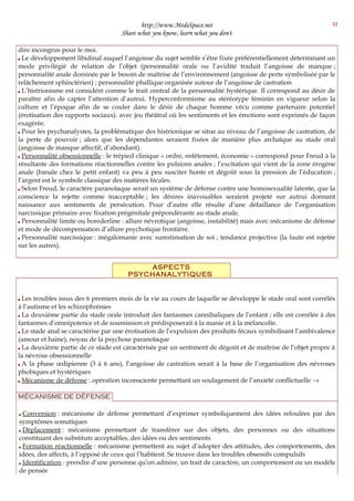 http://www.MedeSpace.net
Share what you know, learn what you don't
dire incongrus pour le moi.
 Le développement libidinal auquel l’angoisse du sujet semble s’être fixée préférentiellement déterminant un
mode privilégié de relation de l’objet (personnalité orale ou l’avidité traduit l’angoisse de manque ;
personnalité anale dominée par le besoin de maîtrise de l’environnement (angoisse de perte symbolisée par le
relâchement sphinctérien) ; personnalité phallique organisée autour de l’angoisse de castration
 L’histrionisme est considéré comme le trait central de la personnalité hystérique. Il correspond au désir de
paraître afin de capter l’attention d’autrui. Hyperconformisme au stéréotype féminin en vigueur selon la
culture et l’époque afin de se couler dans le désir de chaque homme vécu comme partenaire potentiel
(érotisation des rapports sociaux). avec jeu théâtral où les sentiments et les émotions sont exprimés de façon
exagérée.
 Pour les psychanalystes, la problématique des histrionique se situe au niveau de l’angoisse de castration, de
la perte de pouvoir ; alors que les dépendantes seraient fixées de manière plus archaïque au stade oral
(angoisse de manque affectif, d’abondant).
 Personnalité obsessionnelle : le trépied clinique « ordre, entêtement, économie » correspond pour Freud à la
résultante des formations réactionnelles contre les pulsions anales ; l’excitation qui vient de la zone érogène
anale (banale chez le petit enfant) va peu à peu susciter honte et dégoût sous la pression de l’éducation ;
l’argent est le symbole classique des matières fécales.
 Selon Freud, le caractère paranoïaque serait un système de défense contre une homosexualité latente, que la
conscience la rejette comme inacceptable ; les désires inavouables seraient projeté sur autrui donnant
naissance aux sentiments de persécution. Pour d’autre elle résulte d’une défaillance de l’organisation
narcissique primaire avec fixation prégénitale prépondérante au stade anale.
 Personnalité limite ou borederline : allure névrotique (angoisse, instabilité) mais avec mécanisme de défense
et mode de décompensation d’allure psychotique frontière.
 Personnalité narcissique : mégalomanie avec surestimation de soi ; tendance projective (la faute est rejetée
sur les autres).
ASPECTS
PSYCHANALYTIQUES
 Les troubles issus des 6 premiers mois de la vie au cours de laquelle se développe le stade oral sont corrélés
à l’autisme et les schizophrénies
 La deuxième partie du stade orale introduit des fantasmes cannibaliques de l’enfant ; elle est corrélée à des
fantasmes d’omnipotence et de soumission et prédisposerait à la manie et à la mélancolie.
 Le stade anal se caractérise par une érotisation de l’expulsion des produits fécaux symbolisant l’ambivalence
(amour et haine), noyau de la psychose paranoïaque
 La deuxième partie de ce stade est caractérisée par un sentiment de dégoût et de maîtrise de l’objet propre à
la névrose obsessionnelle
 A la phase œdipienne (3 à 6 ans), l’angoisse de castration serait à la base de l’organisation des névroses
phobiques et hystériques
 Mécanisme de défense : opération inconsciente permettant un soulagement de l’anxiété conflictuelle →
MÉCANISME DE DÉFENSE
 Conversion : mécanisme de défense permettant d’exprimer symboliquement des idées refoulées par des
symptômes somatiques
 Déplacement : mécanisme permettant de transférer sur des objets, des personnes ou des situations
constituant des substituts acceptables, des idées ou des sentiments
 Formation réactionnelle : mécanisme permettent au sujet d’adopter des attitudes, des comportements, des
idées, des affects, à l’opposé de ceux qui l’habitent. Se trouve dans les troubles obsessifs compulsifs
 Identification : prendre d’une personne qu’on admire, un trait de caractère, un comportement ou un modèle
de pensée
12
 