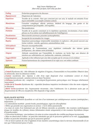 http://www.MedeSpace.net
Share what you know, learn what you don't
 Fading Extinction progressive du discours
 Hypoprosexie Dispersion de l’attention
 Impulsion Trouble de la volonté ; bien que conscient par son acte, le malade est entraîné d’une
façon irrésistible à accomplir certaines actions
 Maniérisme Caractère compliqué, affecté, précieux, théâtral du langage, des gestes et du
comportement (psychopathe ; névropathe)
 Mésestime Déconsidération
 Palilalie Trouble de la parole consistant en la répétition spontanée, involontaire, d’une même
phrase ou d’un même mot (affaiblissement de l’intelligence)
 Parakinésies Mouvements anormaux parasites (schizophrénie)
 Prosopagnosie Incapacité de reconnaître les visages
 Raptus Impulsion paroxystique irrépressible immédiate et explosive ; elle prend souvent une
forme violente : suicide, agression, automutilation, fuite
 Schizophasie Discours incompréhensible
 Stéréotypie Exagération de l’automatisme avec répétition continuelle des mêmes gestes
(échopraxie) ; des mêmes mots (écholalie)
 Stupeur Attitude caractérisée par l’immobilité, le mutisme, un faciès figé, une absence de
réaction aux sollicitations ext. (mélancolie, catatonie, confusion)
 Suggestibilité Aptitude à être influencé par une idée acceptée par le cerveau et à la réaliser
 Syntonie Fusion harmonieuse du comportement d’un sujet avec son milieu ambiant
LES NOMS
PROPRES
 Cotard (Syndrome de) : idée délirante de négation d’organes, d’immortalité et d’incurabilité. Observé dans
la mélancolie, dans les démences séniles.
 Ganser (syndrome de) : réponse à côté d’un sujet disposant d’un vocabulaire correct et d’une
compréhension normale ; amnésie (retrouvé dans l’hystérie)
 Gélineau (syndrome de) : cataplexie + narcolepsie (hypersomnie paroxystique avec brusque relâchement
musculaire)
 Gille de la Tourette (Syndrome de) : coprolalie (tendance impulsive involontaire à dire des mots vulgaires
et obscènes)
 Klein Levin (syndrome de) : hypersomnie récurrente ; chez l’adolescent. Un à plusieurs accès par an
(hypersomnie de 18h avec dysphorie). Elle disparaît à l’âge adulte.
QUELQUES NOTES
1- Syndrome tremblement–dysarthrie se voit lors d’un traitement par antidépresseurs anciens (amitriptyline ;
imipramine…)
2- Le rationalisme morbide : pensée froide, pseudologique, signe de schizophrénie
3- Délire qui possède une organisation en secteur : c’est le délire passionnelle
4- La mise en route d’un traitement par sels de lithium nécessite au préalable : des examens cardiologiques
(risque de troubles du rythme), rénaux (élimination rénale uniquement) et des examens thyroïdiens (risque
d’hypothyroïdie)
5- Conversion hystérique : une tendance à la mise en scène corporelle des conflits psychiques inconscients
6- Mise en observation d’office : ne peut être introduite que par le procureur général ou le wali ; la psychiatrie
d’office ne peut être introduite que par le procureur général
7- On ne trouve jamais de crise d’agitation d’une manière caractéristique dans la névrose obsessionnelle (il est
rare que l’obsessionnel passe à l’acte).
14
 