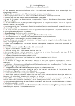 http://www.MedeSpace.net
Share what you know, learn what you don't
8- L’état stuporeux peut être retrouvé en cas de : choc émotionnel traumatique, accès mélancolique, état
confusionnel, catatonie
9- La logorrhée est rencontrée dans l’affection mentale suivante : état maniaque
10- Neuroleptique utilisé en cas d’un délire hallucinatoire : halopéridol (neuroleptique incisif)
11- Amnésie sélective → se trouve dans certaines nécroses hystériques
12- Le test de freination à la dexaméthasone est susceptible d’apporter des éléments diagnostiques dans la
mélancolie endogène
13- Les sels de lithium sont en principe contre-indiqués en cas de : régime désodé strict (en cas de déplétion
désodée, on a une  de la lithémie)
14- La parapraphrénie (qui s’accompagne d’un délire imaginatif) est une maladie mentale compatible avec une
adaptation à la réalité
15- Les accès délirants peuvent survenir dans : la psychose maniaco-dépressive, l’alcoolisme chronique, les
schizophrénies, les toxicomanies ; la paranoïa…
16- Benzodiazépines : indications ; effets secondaires…
17- Délire paranoïde : c’est un délire peu organisé, difficilement compréhensible
18- Les effets secondaires du sulpiride sont surtout endocriniens (hyperprolactinémie)
19- L’astasie-abasie est un symptôme rencontré dans l’hystérie
20- Forme clinique de schizophrénie caractérisée par la présence de comportement psychopathique (anti-
social) : schizophrénie paranoïde
21- Indices de dangerosité chez un malade délirant : hallucination impérative ; désignation nominale du
persécuteur
22- L’amnésie lacunaire se voit au décours des états confusionnels
23- Drogues hallucinatoires : cannabis ; LSD
24- L’amnésie typique chez l’hystérique est : amnésie sélective
25- La dysmorphophobie peut se rencontrer : au cours de la névrose obsessionnelle ; au cours de la
schizophrénie ; peut s’observer chez l’adolescent normal
26- La peur de rougir en public est une phobie sociale
27- L’athymhormie est symptôme spécifique de : la schizophrénie (discordance affective)
28- Delirium tremens :
29- Les troubles du langage chez l’Alzheimer : manque du mot, puis logorrhée, jargonophasie, écholalie,
logodonie
30- Hallucinose : phénomène sensoriel analogue à l’hallucination, mais dont le malade admet l’irréalité et qui
ne bouleverse pas la personnalité du sujet
31- L’oligophrénie est un état de déficit intellectuel congénital (arriération mentale)
32- Le delirium tremens est souvent déclenché par : d’une infection intercurrente, de l’arrêt brutal d’une
intoxication alcoolique, d’une intervention chirurgicale
33- La personnalité paranoïaque comporte : méfiance et susceptibilité
34- L’encoprésie : rétention volontaire des matières avec en 2e
temps une défécation soi névrotique (vécu dans
l’angoisse et la culpabilité) ; soit passive et immature ; ou perverse.
35- L’instabilité psychomotrice peut s’observer dans les situations suivantes : environnement fonctionnel et
éducatif défavorable ; traitement barbiturique ; enfant d’intelligence normale ; enfant retardé
36- Au cours d’un état maniaque, le symptôme qui fait évoquer une psychose schizophrénique est : l’existence
d’hallucination auditivo-verbales
37- Le syndrome d’automatisme mental de De Clérambault se rencontre : la schizophrénie paranoïde ; bouffée
délirante aiguë ; psychose hallucinatoire chronique
15
 