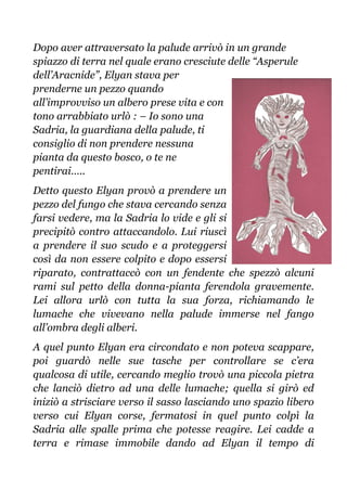 Dopo aver attraversato la palude arrivò in un grande
spiazzo di terra nel quale erano cresciute delle “Asperule
dell’Aracnide”, Elyan stava per
prenderne un pezzo quando
all’improvviso un albero prese vita e con
tono arrabbiato urlò : – Io sono una
Sadria, la guardiana della palude, ti
consiglio di non prendere nessuna
pianta da questo bosco, o te ne
pentirai…..
Detto questo Elyan provò a prendere un
pezzo del fungo che stava cercando senza
farsi vedere, ma la Sadria lo vide e gli si
precipitò contro attaccandolo. Lui riuscì
a prendere il suo scudo e a proteggersi
così da non essere colpito e dopo essersi
riparato, contrattaccò con un fendente che spezzò alcuni
rami sul petto della donna-pianta ferendola gravemente.
Lei allora urlò con tutta la sua forza, richiamando le
lumache che vivevano nella palude immerse nel fango
all’ombra degli alberi.
A quel punto Elyan era circondato e non poteva scappare,
poi guardò nelle sue tasche per controllare se c’era
qualcosa di utile, cercando meglio trovò una piccola pietra
che lanciò dietro ad una delle lumache; quella si girò ed
iniziò a strisciare verso il sasso lasciando uno spazio libero
verso cui Elyan corse, fermatosi in quel punto colpì la
Sadria alle spalle prima che potesse reagire. Lei cadde a
terra e rimase immobile dando ad Elyan il tempo di
 