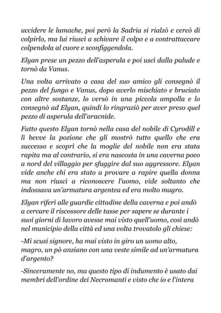 uccidere le lumache, poi però la Sadria si rialzò e cercò di
colpirlo, ma lui riuscì a schivare il colpo e a contrattaccare
colpendola al cuore e sconfiggendola.
Elyan prese un pezzo dell'asperula e poi uscì dalla palude e
tornò da Vanus.
Una volta arrivato a casa del suo amico gli consegnò il
pezzo del fungo e Vanus, dopo averlo mischiato e bruciato
con altre sostanze, lo versò in una piccola ampolla e lo
consegnò ad Elyan, quindi lo ringraziò per aver preso quel
pezzo di asperula dell'aracnide.
Fatto questo Elyan tornò nella casa del nobile di Cyrodill e
lì bevve la pozione che gli mostrò tutto quello che era
successo e scoprì che la moglie del nobile non era stata
rapita ma al contrario, si era nascosta in una caverna poco
a nord del villaggio per sfuggire dal suo aggressore. Elyan
vide anche chi era stato a provare a rapire quella donna
ma non riuscì a riconoscere l'uomo, vide soltanto che
indossava un'armatura argentea ed era molto magro.
Elyan riferì alle guardie cittadine della caverna e poi andò
a cercare il riscossore delle tasse per sapere se durante i
suoi giorni di lavoro avesse mai visto quell'uomo, così andò
nel municipio della città ed una volta trovatolo gli chiese:
-Mi scusi signore, ha mai visto in giro un uomo alto,
magro, un pò anziano con una veste simile ad un'armatura
d'argento?
-Sinceramente no, ma questo tipo di indumento è usato dai
membri dell'ordine dei Necromanti e visto che io e l'intera
 