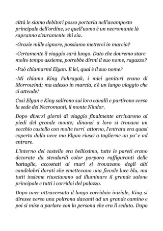 città le siamo debitori posso portarla nell'avamposto
principale dell'ordine, se quell'uomo è un necromante là
sapranno sicuramente chi sia.
-Grazie mille signore, possiamo metterci in marcia?
-Certamente il viaggio sarà lungo. Dato che dovremo stare
molto tempo assieme, potrebbe dirmi il suo nome, ragazzo?
-Può chiamarmi Elyan. E lei, qual è il suo nome?
-Mi chiamo King Fahrayak, i miei genitori erano di
Morrowind; ma adesso in marcia, c'è un lungo viaggio che
ci attende!
Così Elyan e King salirono sui loro cavalli e partirono verso
la sede dei Necromanti, il monte Nindor.
Dopo diversi giorni di viaggio finalmente arrivarono ai
piedi del grande monte; dinanzi a loro si trovava un
vecchio castello con molte torri attorno, l'entrata era quasi
coperta dalla neve ma Elyan riuscì a toglierne un po' e ad
entrare.
L'interno del castello era bellissimo, tutte le pareti erano
decorate da stendardi color porpora raffiguranti delle
battaglie, accostati ai muri si trovavano degli alti
candelabri dorati che emettevano una fievole luce blu, ma
tutti insieme riusciavano ad illuminare il grande salone
principale e tutti i corridoi del palazzo.
Dopo aver attraversato il lungo corridoio iniziale, King si
diresse verso una poltrona davanti ad un grande camino e
poi si mise a parlare con la persona che era lì seduta. Dopo
 