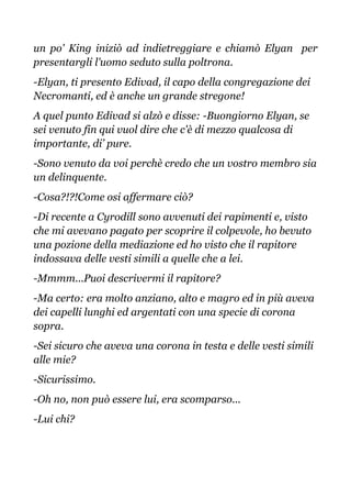un po' King iniziò ad indietreggiare e chiamò Elyan per
presentargli l'uomo seduto sulla poltrona.
-Elyan, ti presento Edivad, il capo della congregazione dei
Necromanti, ed è anche un grande stregone!
A quel punto Edivad si alzò e disse: -Buongiorno Elyan, se
sei venuto fin qui vuol dire che c'è di mezzo qualcosa di
importante, di’ pure.
-Sono venuto da voi perchè credo che un vostro membro sia
un delinquente.
-Cosa?!?!Come osi affermare ciò?
-Di recente a Cyrodill sono avvenuti dei rapimenti e, visto
che mi avevano pagato per scoprire il colpevole, ho bevuto
una pozione della mediazione ed ho visto che il rapitore
indossava delle vesti simili a quelle che a lei.
-Mmmm...Puoi descrivermi il rapitore?
-Ma certo: era molto anziano, alto e magro ed in più aveva
dei capelli lunghi ed argentati con una specie di corona
sopra.
-Sei sicuro che aveva una corona in testa e delle vesti simili
alle mie?
-Sicurissimo.
-Oh no, non può essere lui, era scomparso...
-Lui chi?
 