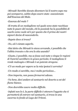 -Miraak! Sarebbe dovuto diventare lui il nostro capo ma
poi scomparve, subito dopo essere stato ossessionato
dall'Essenza del Male.
-Essenza del male ?
-Si tratta di un medaglione nel quale sono state racchiuse
tutte le paure del mondo, chi lo possiede ha la possibilità di
usarle come vuole ed è per questo che il primo dei nostri
signori decise di nasconderlo.
-Sapete dove si trova?
-No, ed è vietato saperlo.
-Hai detto che Miraak lo stava cercando, è possibile che
l'abbia trovato e che ora lo stia usando?
-Giusto, è possibile, ma se fosse così tutte e cinque le regioni
di Tamriel sarebbero in grave pericolo; il medaglione ti
rende malvagio e Miraak è un potente stregone.
-C'è un modo per sapere se la mia ipotesi è corretta?
-Un modo ci sarebbe, ma è molto pericoloso...
-Non importa, non posso fermarmi adesso.
-Va bene, devi andare al santuario nel deserto a est del
fiume bianco.
-Non dovrebbe essere molto difficile.
-Infatti non lo è, la parte difficile è ottenere l'oggetto che ti
permetterà di entrare nel santuario, si trova in una
caverna in fondo al Lago dei Tritoni.
 
