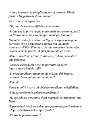 -Allora la cosa si fa complicata, ma ci proverò. Di che
forma è l'oggetto che devo cercare?
-Si tratta di uno specchio.
-Ok, non deve essere difficile riconoscerlo.
-Prima che tu parta voglio presentarti una persona, non è
un Necromante ma è comunque un mago, ti aiuterà.
Edivad si alzò e fece cenno ad Elyan di seguirlo lungo un
corridoio che li portò in una stanza con un tavolo
sommerso di libri illuminati da una candela ed una sedia
rivolta verso la parete. A quel punto Edivad disse:
-Vanus, smetti un attimo di studiare, ti devo presentare
una persona!
-Cosa c'è Edivad, chi è così importante da poter
interrompere i miei studi?
-Ti presento Elyan, sta andando al Lago dei Tritoni,
pensavo che tu potessi accompagnarlo.
-Elyan?
Vanus si voltò e corse ad abbracciare Elyan, poi gli disse:
-Elyan, vecchio mio, sei arrivato fin qui?
-Sì, io e Edivad pensiamo che il colpevole dei rapimenti sia
Miraak.
-E per scoprire se è vero devi recuperare lo specchio dentro
il lago ed entrare nel tempio giusto?
-Esatto, tu puoi aiutarmi?
 