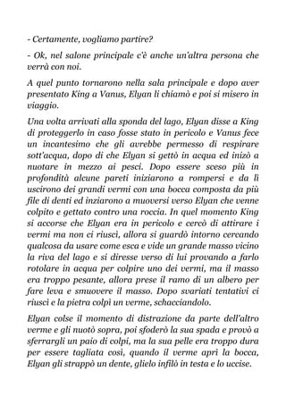 - Certamente, vogliamo partire?
- Ok, nel salone principale c'è anche un’altra persona che
verrà con noi.
A quel punto tornarono nella sala principale e dopo aver
presentato King a Vanus, Elyan li chiamò e poi si misero in
viaggio.
Una volta arrivati alla sponda del lago, Elyan disse a King
di proteggerlo in caso fosse stato in pericolo e Vanus fece
un incantesimo che gli avrebbe permesso di respirare
sott'acqua, dopo di che Elyan si gettò in acqua ed inizò a
nuotare in mezzo ai pesci. Dopo essere sceso più in
profondità alcune pareti iniziarono a rompersi e da lì
uscirono dei grandi vermi con una bocca composta da più
file di denti ed inziarono a muoversi verso Elyan che venne
colpito e gettato contro una roccia. In quel momento King
si accorse che Elyan era in pericolo e cercò di attirare i
vermi ma non ci riuscì, allora si guardò intorno cercando
qualcosa da usare come esca e vide un grande masso vicino
la riva del lago e si diresse verso di lui provando a farlo
rotolare in acqua per colpire uno dei vermi, ma il masso
era troppo pesante, allora prese il ramo di un albero per
fare leva e smuovere il masso. Dopo svariati tentativi ci
riuscì e la pietra colpì un verme, schacciandolo.
Elyan colse il momento di distrazione da parte dell'altro
verme e gli nuotò sopra, poi sfoderò la sua spada e provò a
sferrargli un paio di colpi, ma la sua pelle era troppo dura
per essere tagliata così, quando il verme aprì la bocca,
Elyan gli strappò un dente, glielo infilò in testa e lo uccise.
 