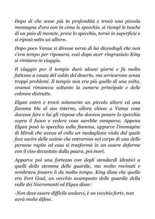Dopo di che scese più in profondità e trovò una piccola
montagna d'oro con in cima lo specchio, si riempì le tasche
di un paio di monete, prese lo specchio, tornò in superficie e
si riposò sotto un albero.
Dopo poco Vanus si diresse verso di lui dicendogli che non
c'era tempo per riposarsi, così dopo aver ringraziato King
si rimisero in viaggio.
Il viaggio per il tempio durò alcuni giorni e fu molto
faticoso a causa del caldo del deserto, ma arrivarono senza
troppi problemi. Il tempio non era più quello di una volta,
oramai rimaneva soltanto la camera principale e delle
colonne distrutte.
Elyan entrò e trovò solamente un piccolo altare ed una
fiamma blu al suo interno, allora chiese a Vanus cosa
dovesse fare e lui gli rispose che doveva posare lo specchio
sopra il fuoco e vedere cosa sarebbe comparso. Appena
Elyan posò lo specchio sulla fiamma, apparve l'immagine
di Mirak che aveva al collo un medaglione viola dal quale
fece uscire delle anime che entrarono nel corpo di una delle
persone rapite ed essa si trasformò in un essere deforme
con il viso devastato dalla paura, poi morì.
Apparve poi una fortezza con degli stendardi identici a
quelli dello stemma delle guardie, ma molto rovinati e
sembrava fossero lì da molto tempo. King disse che quello
era Fort Goul, un vecchio avamposto delle guardie della
valle dei Necromanti ed Elyan disse:
-Non deve essere difficile andarci, è un vecchio forte, non
avrà molte difese.
 