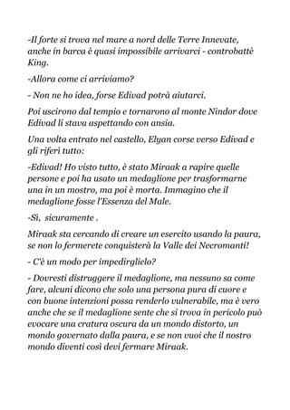 -Il forte si trova nel mare a nord delle Terre Innevate,
anche in barca è quasi impossibile arrivarci - controbattè
King.
-Allora come ci arriviamo?
- Non ne ho idea, forse Edivad potrà aiutarci.
Poi uscirono dal tempio e tornarono al monte Nindor dove
Edivad li stava aspettando con ansia.
Una volta entrato nel castello, Elyan corse verso Edivad e
gli riferì tutto:
-Edivad! Ho visto tutto, è stato Miraak a rapire quelle
persone e poi ha usato un medaglione per trasformarne
una in un mostro, ma poi è morta. Immagino che il
medaglione fosse l'Essenza del Male.
-Sì, sicuramente .
Miraak sta cercando di creare un esercito usando la paura,
se non lo fermerete conquisterà la Valle dei Necromanti!
- C'è un modo per impedirglielo?
- Dovresti distruggere il medaglione, ma nessuno sa come
fare, alcuni dicono che solo una persona pura di cuore e
con buone intenzioni possa renderlo vulnerabile, ma è vero
anche che se il medaglione sente che si trova in pericolo può
evocare una cratura oscura da un mondo distorto, un
mondo governato dalla paura, e se non vuoi che il nostro
mondo diventi così devi fermare Miraak.
 