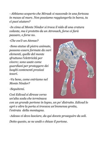- Abbiamo scoperto che Miraak si nasconde in una fortezza
in mezzo al mare. Non possiamo raggiungerla in barca, tu
ci puoi aiutare?
-In cima al Monte Nindor si trova il nido di una cratura
volante, ma è protetto da un Atronach, forse vi farà
passare, o forse no.
-Che cos'è un Atonac?
-Sono statue di pietra animate,
possono essere formate da vari
elementi, quelle del monte
sfruttano l'elettricità per
vivere; sono usate come
guardiani per proteggere dei
luoghi contenenti preziosi
tesori.
-Va bene, come entriamo nel
Monte Nindor?
-Seguitemi.
Così Edivad si diresse verso
un'alta scala che terminava
con un grande portone in legno, un po' distrutto. Edivad lo
aprì e oltre la porta si trovava un'immensa grotta,
l'entrata della montagna.
-Adesso vi devo lasciare, da qui dovete proseguire da soli.
Detto questo, se ne andò e chiuse il portone.
 