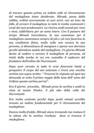 di trovare quanto prima un indizio utile al ritrovamento
del medaglione tanto desiderato. Miraak, preso dalla
rabbia, ordinò severamente ai suoi servi, con un tono da
folle, di cercare il medaglione in tutte le tombe contenenti i
corpi dei suoi predecessori. La ricerca andò avanti per mesi
e mesi, addirittura per un anno intero. Con il passare del
tempo Miraak invecchiava, la sua ossessione per il
medaglione aumentava sempre di più e ciò non favoriva la
sua condizione fisica, molte volte non curava la sua
persona, si dimenticava di mangiare e spesso non dormiva
perché attendeva notizie del medaglione. Un giorno Miraak
decise di andare a cercare il medaglione di persona, ed
iniziò dalla tomba in cui era custodito il cadavere del
fondatore dell’ordine dei Necromanti.
Dopo aver cercato in tutte le urne funerarie iniziò a
perquisire il corpo del suo antenato e trovò una vecchia
cartina con sopra scritto: “ Troverai la risposta ad ogni tua
domanda se sotto il primo raggio della luna dell' anno del
Grifone questa cartina porrai”.
Era il giorno prescelto, Miraak prese la cartina e andò in
cima al monte Nindor, il più alto della valle dei
Necromanti.
Era molto contento perchè dopo pochi minuti avrebbe
trovato un indizio fondamentale per il ritrovamento del
madaglione.
Faceva molto freddo, Miraak stava tremando ma restava lì
in attesa che la cartina rivelasse dove si trovava il
madaglione.
 