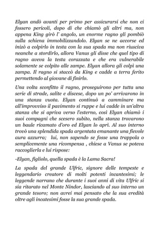 Elyan andò avanti per primo per assicurarsi che non ci
fossero pericoli, dopo di che chiamò gli altri ma, non
appena King girò l’ angolo, un enorme ragno gli pombiò
sulla schiena immobilizzandolo. Elyan se ne accorse ed
inizò a colpirlo in testa con la sua spada ma non riusciva
neanche a stordirlo, allora Vanus gli disse che quel tipo di
ragno aveva la testa corazzata e che era vulnerabile
solamente se colpito alle zampe. Elyan allora gli colpì una
zampa. Il ragno si staccò da King e cadde a terra ferito
permettendo al giovane di finirlo.
Una volta sconfitto il ragno, proseguirono per tutta una
serie di strade, salite e discese, dopo un po' arrivarono in
una stanza vuota. Elyan continuò a camminare ma
all'improvviso il pavimento si ruppe e lui cadde in un'altra
stanza che si apriva verso l'esterno, così Elyan chiamò i
suoi compagni che scesero subito, nella stanza trovarono
un baule ricamato d'oro ed Elyan lo aprì. Al suo interno
trovò una splendida spada argentata emanante una fievole
aura azzurra; lui, non sapendo se fosse una trappola o
semplicemente una ricompensa , chiese a Vanus se poteva
raccoglierla e lui rispose:
-Elyan, figliolo, quella spada è la Lama Sacra!
La spada del grande Ulfric, signore delle tempeste e
leggendario creatore di molti potenti incantesimi; le
leggende narrano che durante i suoi anni di vita Ulfric si
sia ritarato nel Monte Nindor, lasciando al suo interno un
grande tesoro; non avrei mai pensato che la sua eredità
oltre agli incatesimi fosse la sua grande spada.
 