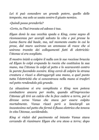 Lei ti può concedere un grande potere, quello delle
tempeste, ma solo se usata contro il giusto nemico.
-Quindi posso prenderla?
-Certo, tu l'hai trovata ed adesso è tua.
Elyan donò la sua vecchia spada a King, come segno di
riconoscenza per avergli salvato la vita e poi presse la
Lama Sacra dal baule, ma, nel momento esatto in cui la
prese, dal muro uscirono un ammasso di rocce che si
unirono tramite dei collegamenti fatti di elettricità:
l'Atonac si era svegliato.
Il mostro iniziò a colpire il nulla con le sue rocciose braccia
ed Elyan lo colpì crepando la roccia che costituiva la sua
mano, ma l'Atonac lo colpì al petto e lo scaraventò contro
la parete facendolo svenire. King cercò di colpire la strana
creatura e riuscì a distruggergli una mano, a quel punto
tutta l'elettricità che si concentrava nella mano si trasferì
nel petto rendendolo più grande.
La situazione si era complicata e King non poteva
combattere ancora per molto, quando all'improvviso
l'Atonac gli tirò un calcio che lo fece cadere a terra, poi si
diresse verso Vanus che stava per essere colpito
mortalmente. Vanus riuscì però a lanciargli un
incantesimo nel petto che fermò il flusso elettrico che teneva
in vita l'Atonac, uccidendolo.
King si rialzò dal pavimento ed intanto Vanus stava
cercando di rianimare Elyan che era steso a terra; dopo
 