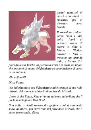 alcuni tentativi ci
riuscì e lo aiutò a
rialzarsi, poi si
diressero verso
l'uscita.
Il corridoio andava
verso l'alto e una
volta fuori si
reserero conto di
essere in cima al
Monte Nindor,
davanti a loro si
trovava un grande
nido, e Vanus tirò
fuori dalle sue tasche un fischietto d'oro e lo diede ad Elyan
che lo suonò. Il suono del fischietto risuonò insieme al verso
di un animale.
-Un grifone!!!.
Disse Vanus
-Lo hai chiamato con il fischietto e lui è tornato al suo nido
attirato dal suono, ci aiuterà ad andare da Miraak.
Dopo di che Elyan, King e Vanus salirono sul grifone che li
portò in volo fino a Fort Goul.
Una volta arrivati scesero dal grifone e lui si rannichiò
sotto un albero, poi entrarono nel forte dove Miraak, che li
stava aspettando, disse:
 