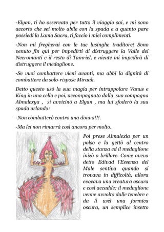 -Elyan, ti ho osservato per tutto il viaggio sai, e mi sono
accorto che sei molto abile con la spada e a quanto pare
possiedi la Lama Sacra, ti faccio i miei complimenti.
-Non mi fregherai con le tue lusinghe traditore! Sono
venuto fin qui per impedirti di distruggere la Valle dei
Necromanti e il resto di Tamriel, e niente mi impedirà di
distruggere il medaglione.
-Se vuoi combattere vieni avanti, ma abbi la dignità di
combattere da solo-rispose Miraak.
Detto questo usò la sua magia per intrappolare Vanus e
King in una cella e poi, accompagnato dalla sua compagna
Almalexya , si avvicinò a Elyan , ma lui sfoderò la sua
spada urlando:
-Non combatterò contro una donna!!!.
-Ma lei non rimarrà così ancora per molto.
Poi prese Almalexia per un
polso e la gettò al centro
della stanza ed il medaglione
inizò a brillare. Come aveva
detto Edivad l'Essenza del
Male sentiva quando si
trovava in difficoltà, allora
evocava una creatura oscura
e così accadde: il medaglione
venne avvolto dalle tenebre e
da lì uscì una formica
oscura, un semplice insetto
 