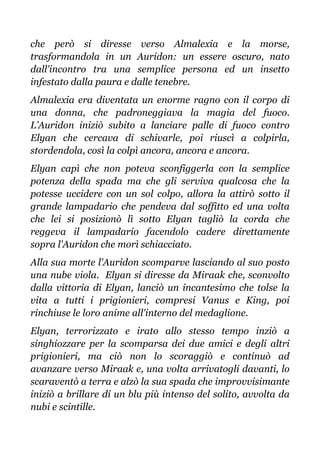 che però si diresse verso Almalexia e la morse,
trasformandola in un Auridon: un essere oscuro, nato
dall'incontro tra una semplice persona ed un insetto
infestato dalla paura e dalle tenebre.
Almalexia era diventata un enorme ragno con il corpo di
una donna, che padroneggiava la magia del fuoco.
L’Auridon iniziò subito a lanciare palle di fuoco contro
Elyan che cercava di schivarle, poi riuscì a colpirla,
stordendola, così la colpì ancora, ancora e ancora.
Elyan capì che non poteva sconfiggerla con la semplice
potenza della spada ma che gli serviva qualcosa che la
potesse uccidere con un sol colpo, allora la attirò sotto il
grande lampadario che pendeva dal soffitto ed una volta
che lei si posizionò lì sotto Elyan tagliò la corda che
reggeva il lampadario facendolo cadere direttamente
sopra l'Auridon che morì schiacciato.
Alla sua morte l'Auridon scomparve lasciando al suo posto
una nube viola. Elyan si diresse da Miraak che, sconvolto
dalla vittoria di Elyan, lanciò un incantesimo che tolse la
vita a tutti i prigionieri, compresi Vanus e King, poi
rinchiuse le loro anime all'interno del medaglione.
Elyan, terrorizzato e irato allo stesso tempo inziò a
singhiozzare per la scomparsa dei due amici e degli altri
prigionieri, ma ciò non lo scoraggiò e continuò ad
avanzare verso Miraak e, una volta arrivatogli davanti, lo
scaraventò a terra e alzò la sua spada che improvvisimante
iniziò a brillare di un blu più intenso del solito, avvolta da
nubi e scintille.
 