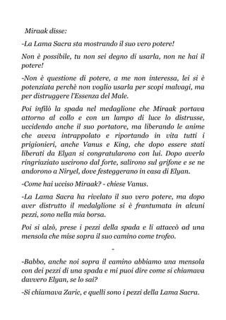 Miraak disse:
-La Lama Sacra sta mostrando il suo vero potere!
Non è possibile, tu non sei degno di usarla, non ne hai il
potere!
-Non è questione di potere, a me non interessa, lei si è
potenziata perchè non voglio usarla per scopi malvagi, ma
per distruggere l'Essenza del Male.
Poi infilò la spada nel medaglione che Miraak portava
attorno al collo e con un lampo di luce lo distrusse,
uccidendo anche il suo portatore, ma liberando le anime
che aveva intrappolato e riportando in vita tutti i
prigionieri, anche Vanus e King, che dopo essere stati
liberati da Elyan si congratularono con lui. Dopo averlo
ringriaziato uscirono dal forte, salirono sul grifone e se ne
andorono a Niryel, dove festeggerano in casa di Elyan.
-Come hai ucciso Miraak? - chiese Vanus.
-La Lama Sacra ha rivelato il suo vero potere, ma dopo
aver distrutto il medalglione si è frantumata in alcuni
pezzi, sono nella mia borsa.
Poi si alzò, prese i pezzi della spada e li attaccò ad una
mensola che mise sopra il suo camino come trofeo.
-
-Babbo, anche noi sopra il camino abbiamo una mensola
con dei pezzi di una spada e mi puoi dire come si chiamava
davvero Elyan, se lo sai?
-Si chiamava Zaric, e quelli sono i pezzi della Lama Sacra.
 