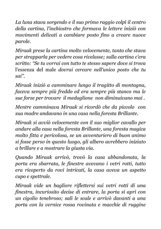 La luna stava sorgendo e il suo primo raggio colpì il centro
della cartina, l'inchiostro che formava le lettere iniziò con
movimenti delicati a cambiare posto fino a creare nuove
parole.
Miraak prese la cartina molto velocemente, tanto che stava
per strapparla per vedere cosa rivelasse; sulla cartina c'era
scritto: “Se tu vorrai con tutto te stesso sapere dove si trova
l'essenza del male dovrai cercare nell'unico posto che tu
sai”.
Miraak iniziò a camminare lungo il tragitto di montagna,
faceva sempre più freddo ed era sempre più stanco ma le
sue forze per trovare il medaglione non diminuivano mai .
Mentre camminava Miraak si ricordò che da piccolo con
sua madre andavano in una casa nella foresta Brillante.
Miraak si avviò velocemente con il suo miglior cavallo per
andare alla casa nella foresta Brillante, una foresta magica
molto fitta e pericolosa, se un avventuriero di buon animo
si fosse perso in questo luogo, gli albero avrebbero iniziato
a brillare e a mostrare la giusta via.
Quando Miraak arrivò, trovò la casa abbandonata, la
porta era sbarrata, le finestre avevano i vetri rotti, tutto
era ricoperto da rovi intricati, la casa aveva un aspetto
cupo e spettrale.
Miraak vide un bagliore riflettersi sui vetri rotti di una
finestra, incuriosito decise di entrare, la porta si aprì con
un cigolio tenebroso; salì le scale e arrivò davanti a una
porta con la vernice rossa rovinata e macchie di ruggine
 