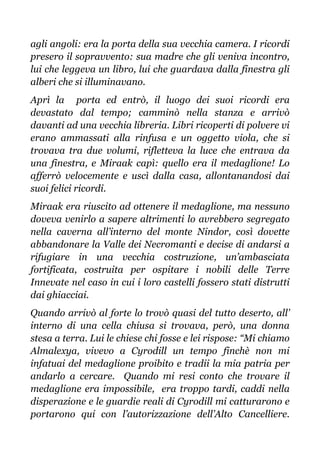 agli angoli: era la porta della sua vecchia camera. I ricordi
presero il sopravvento: sua madre che gli veniva incontro,
lui che leggeva un libro, lui che guardava dalla finestra gli
alberi che si illuminavano.
Aprì la porta ed entrò, il luogo dei suoi ricordi era
devastato dal tempo; camminò nella stanza e arrivò
davanti ad una vecchia libreria. Libri ricoperti di polvere vi
erano ammassati alla rinfusa e un oggetto viola, che si
trovava tra due volumi, rifletteva la luce che entrava da
una finestra, e Miraak capì: quello era il medaglione! Lo
afferrò velocemente e uscì dalla casa, allontanandosi dai
suoi felici ricordi.
Miraak era riuscito ad ottenere il medaglione, ma nessuno
doveva venirlo a sapere altrimenti lo avrebbero segregato
nella caverna all’interno del monte Nindor, così dovette
abbandonare la Valle dei Necromanti e decise di andarsi a
rifugiare in una vecchia costruzione, un’ambasciata
fortificata, costruita per ospitare i nobili delle Terre
Innevate nel caso in cui i loro castelli fossero stati distrutti
dai ghiacciai.
Quando arrivò al forte lo trovò quasi del tutto deserto, all’
interno di una cella chiusa si trovava, però, una donna
stesa a terra. Lui le chiese chi fosse e lei rispose: “Mi chiamo
Almalexya, vivevo a Cyrodill un tempo finchè non mi
infatuai del medaglione proibito e tradii la mia patria per
andarlo a cercare. Quando mi resi conto che trovare il
medaglione era impossibile, era troppo tardi, caddi nella
disperazione e le guardie reali di Cyrodill mi catturarono e
portarono qui con l’autorizzazione dell’Alto Cancelliere.
 