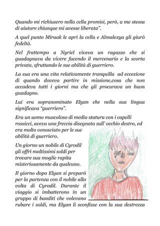 Quando mi richiusero nella cella promisi, però, a me stessa
di aiutare chiunque mi avesse liberata”.
A quel punto Miraak le aprì la cella e Almalexya gli giurò
fedeltà.
Nel frattempo a Nyriel viveva un ragazzo che si
guadagnava da vivere facendo il mercenario e la scorta
privata, sfruttando le sue abilità di guerriero.
La sua era una vita relativamente tranquilla ad eccezione
di quando doveva partire in missione,cosa che non
accadeva tutti i giorni ma che gli procurava un buon
guadagno.
Lui era sopranominato Elyan che nella sua lingua
significava “guerriero”.
Era un uomo muscoloso di media statura con i capelli
rossicci, aveva una freccia disegnata sull' occhio destro, ed
era molto conosciuto per le sue
abilità di guerriero.
Un giorno un nobile di Cyrodil
gli offrì moltissimi soldi per
trovare sua moglie rapita
misteriosamente da qualcuno.
Il giorno dopo Elyan si preparò
per la partenza con il nobile alla
volta di Cyrodil. Durante il
viaggio si imbatterono in un
gruppo di banditi che volevano
rubare i soldi, ma Elyan li sconfisse con la sua destrezza
 